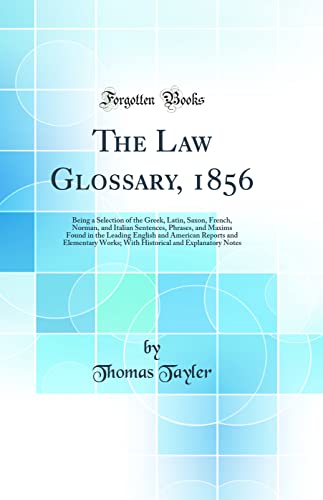 The Law Glossary, 1856: Being a Selection of the Greek, Latin, Saxon, French, Norman, and Italian Sentences, Phrases, and Maxims Found in the Leading English and American Reports and Elementary Works; With Historical and Explanatory Notes