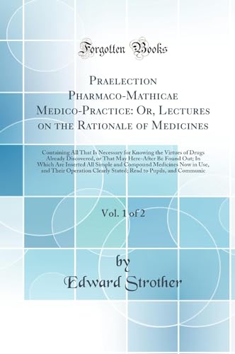 Praelection Pharmaco-Mathicae Medico-Practice: Or, Lectures on the Rationale of Medicines, Vol. 1 of 2: Containing All That Is Necessary for Knowing the Virtues of Drugs Already Discovered, or That May Here-After Be Found Out; In Which Are Inserted All Si