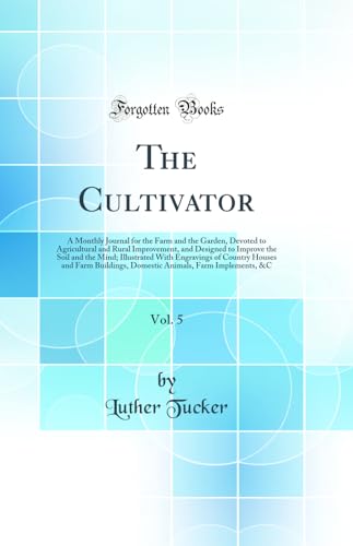 The Cultivator, Vol. 5: A Monthly Journal for the Farm and the Garden, Devoted to Agricultural and Rural Improvement, and Designed to Improve the Soil and the Mind; Illustrated With Engravings of Country Houses and Farm Buildings, Domestic Animals, Farm I