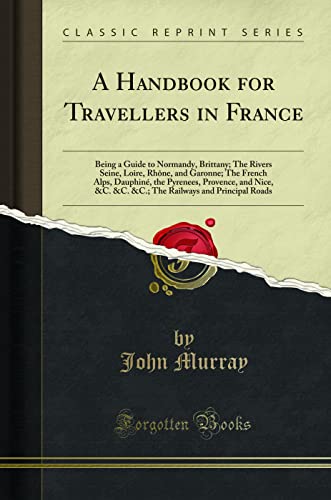 A Handbook for Travellers in France: Being a Guide to Normandy, Brittany; The Rivers Seine, Loire, Rhône, and Garonne; The French Alps, Dauphiné, the Pyrenees, Provence, and Nice, &C. &C. &C.; The Railways and Principal Roads (Classic Reprint)