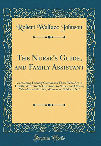 The Nurse's Guide, and Family Assistant: Containing Friendly Cautions to Those Who Are in Health; With Ample Directions to Nurses and Others, Who Attend the Sick, Women in Childbed, &C (Classic Reprint)