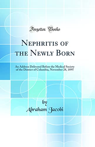 Nephritis of the Newly Born: An Address Delivered Before the Medical Society of the District of Columbia, November 28, 1895 (Classic Reprint)
