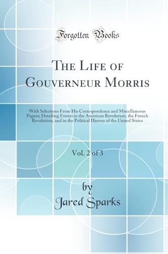 The Life of Gouverneur Morris, Vol. 2 of 3: With Selections From His Correspondence and Miscellaneous Papers; Detailing Events in the American Revolution, the French Revolution, and in the Political History of the United States (Classic Reprint)