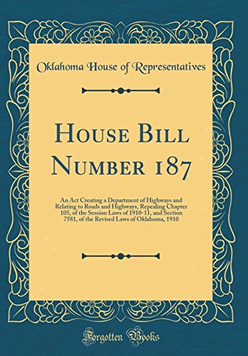 House Bill Number 187: An Act Creating a Department of Highways and Relating to Roads and Highways, Repealing Chapter 105, of the Session Laws of 1910-11, and Section 7581, of the Revised Laws of Oklahoma, 1910 (Classic Reprint)