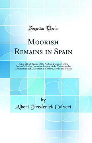 Moorish Remains in Spain: Being a Brief Record of the Arabian Conquest of the Peninsula With a Particular Account of the Mohammedan Architecture and Decoration in Cordova, Seville and Toledo (Classic Reprint)