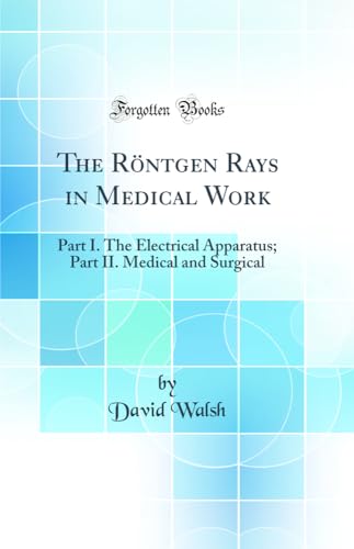 The Röntgen Rays in Medical Work: Part I. The Electrical Apparatus; Part II. Medical and Surgical (Classic Reprint)
