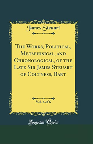 The Works, Political, Metaphisical, and Chronological, of the Late Sir James Steuart of Coltness, Bart, Vol. 6 of 6 (Classic Reprint)