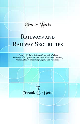 Railways and Railway Securities: A Study of All the Railway Companies Whose Securities Are Quoted on the Stock Exchange, London, With Details Concerning Capital and Resources (Classic Reprint)