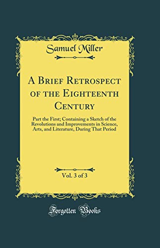 A Brief Retrospect of the Eighteenth Century, Vol. 3 of 3: Part the First; Containing a Sketch of the Revolutions and Improvements in Science, Arts, and Literature, During That Period (Classic Reprint)