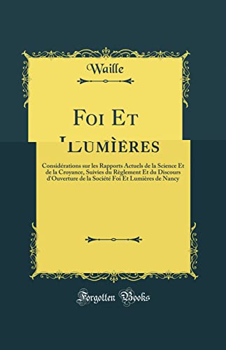 Foi Et Lumières: Considérations sur les Rapports Actuels de la Science Et de la Croyance, Suivies du Règlement Et du Discours d''Ouverture de la Société Foi Et Lumières de Nancy (Classic Reprint)