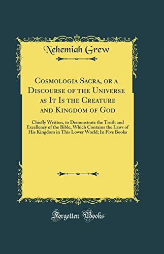 Cosmologia Sacra, or a Discourse of the Universe as It Is the Creature and Kingdom of God: Chiefly Written, to Demonstrate the Truth and Excellency of the Bible, Which Contains the Laws of His Kingdom in This Lower World; In Five Books (Classic Reprint)