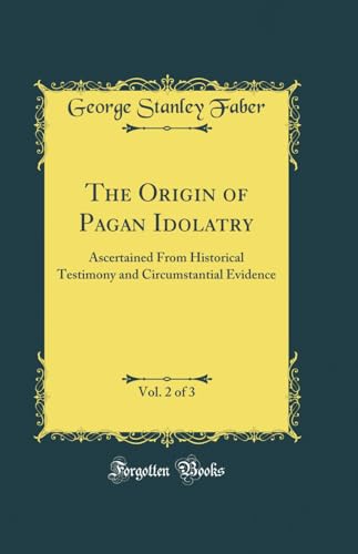 The Origin of Pagan Idolatry Ascertained From Historical Testimony and Circumstantial Evidence, Vol. 2 of 3 (Classic Reprint)