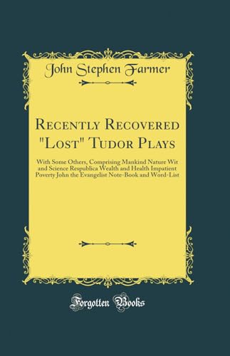 Recently Recovered 'Lost' Tudor Plays: With Some Others, Comprising Mankind Nature Wit and Science Respublica Wealth and Health Impatient Poverty John the Evangelist Note-Book and Word-List (Classic Reprint)