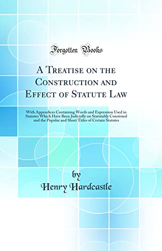 A Treatise on the Construction and Effect of Statute Law: With Appendices Containing Words and Expression Used in Statutes Which Have Been Judicially on Statutably Construed and the Popular and Short Titles of Certain Statutes (Classic Reprint)