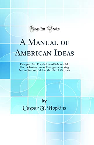 A Manual of American Ideas: Designed 1st. For the Use of Schools, 2d. For the Instruction of Foreigners Seeking Naturalization, 3d. For the Use of Citizens (Classic Reprint)