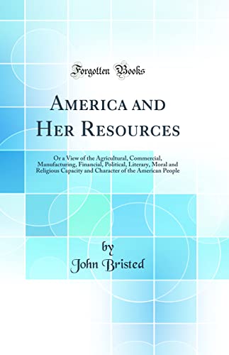 America and Her Resources: Or a View of the Agricultural, Commercial, Manufacturing, Financial, Political, Literary, Moral and Religious Capacity and Character of the American People (Classic Reprint)