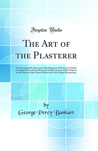 The Art of the Plasterer: An Account of the Decorative Development of the Craft, Chiefly in England From the Xvith to the Xviiith Century, With Chapters on the Stucco of the Classic Period and of the Italian Renaissance (Classic Reprint)