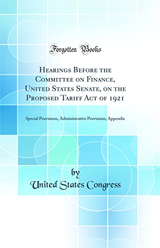 Hearings Before the Committee on Finance, United States Senate, on the Proposed Tariff Act of 1921: Special Provisions, Administrative Provisions, Appendix (Classic Reprint)