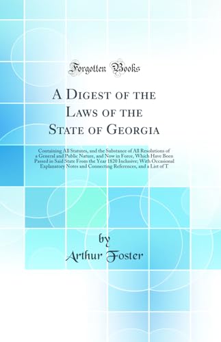 A Digest of the Laws of the State of Georgia: Containing All Statutes, and the Substance of All Resolutions of a General and Public Nature, and Now in Force, Which Have Been Passed in Said State From the Year 1820 Inclusive; With Occasional Explanatory No