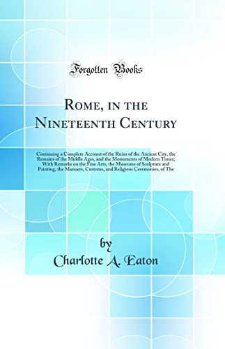 Rome, in the Nineteenth Century: Containing a Complete Account of the Ruins of the Ancient City, the Remains of the Middle Ages, and the Monuments of Modern Times; With Remarks on the Fine Arts, the Museums of Sculpture and Painting, the Manners, Customs,