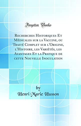 Recherches Historiques Et Médicales sur la Vaccine, ou Traité Complet sur l'Origine, l'Histoire, les Variétés, les Avantages Et la Pratique de cette Nouvelle Inoculation (Classic Reprint)