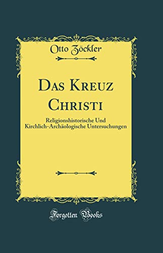 Das Kreuz Christi: Religionshistorische Und Kirchlich-Archäologische Untersuchungen (Classic Reprint)