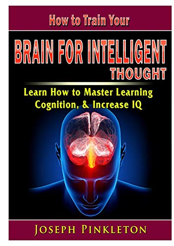 How to Train Your Brain for Intelligent Thought Learn How to Master Learning, Cognition, & Increase IQ