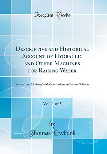 Descriptive and Historical Account of Hydraulic and Other Machines for Raising Water, Vol. 1 of 5: Ancient and Modern; With Observations on Various Subjects (Classic Reprint)