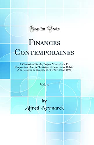 Finances Contemporaines, Vol. 4: L'Obsession Fiscale; Projets Ministériels Et Proposition Dues A l'Initiative Parlementaire Relatif A la Réforme de l'Impôt, 1872-1907; 1872-1895 (Classic Reprint)