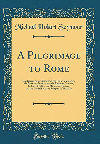A Pilgrimage to Rome: Containing Some Account of the High Ceremonies, the Monastic Institutions, the Religious Services, the Sacred Relics, the Miraculous Pictures, and the General State of Religion in That City (Classic Reprint)