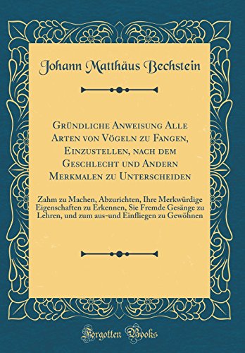 Gründliche Anweisung Alle Arten von Vögeln zu Fangen, Einzustellen, nach dem Geschlecht und Andern Merkmalen zu Unterscheiden: Zahm zu Machen, Abzurichten, Ihre Merkwürdige Eigenschaften zu Erkennen, Sie Fremde Gesänge zu Lehren, und zum aus-und Einfl