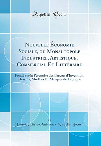 Nouvelle Économie Sociale, ou Monautopole Industriel, Artistique, Commercial Et Littéraire: Fondé sur la Pérennite des Brevets d'Invention, Dessins, Modèles Et Marques de Fabrique (Classic Reprint)