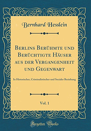 Berlins Berühmte und Berüchtigte Häuser aus der Vergangenheit und Gegenwart, Vol. 1: In Historischer, Criminalistischer und Socialer Beziehung (Classic Reprint)