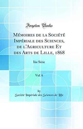 Mémoires de la Société Impériale des Sciences, de l'Agriculture Et des Arts de Lille, 1868, Vol. 6: Iiie Série (Classic Reprint)