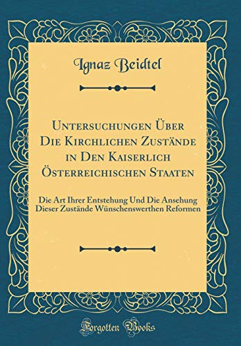 Untersuchungen Über Die Kirchlichen Zustände in Den Kaiserlich Österreichischen Staaten: Die Art Ihrer Entstehung Und Die Ansehung Dieser Zustände Wünschenswerthen Reformen (Classic Reprint)