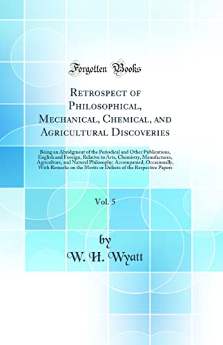 Retrospect of Philosophical, Mechanical, Chemical, and Agricultural Discoveries, Vol. 5: Being an Abridgment of the Periodical and Other Publications, English and Foreign, Relative to Arts, Chemistry, Manufactures, Agriculture, and Natural Philosophy; Acc