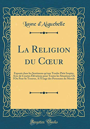 La Religion du Cœur: Exposée dans les Sentimens qu'une Tendre Piété Inspire, Avec de Courtes Élévations pour Toutes les Situations Où l'On Peut Se Trouver, A l'Usage des Personnes du Monde (Classic Reprint)