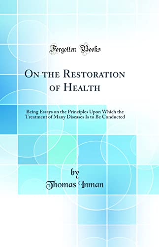 On the Restoration of Health: Being Essays on the Principles Upon Which the Treatment of Many Diseases Is to Be Conducted (Classic Reprint)