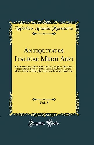 Antiquitates Italicae Medii Aevi, Vol. 5: Sive Dissertationes De Moribus, Ritibus, Religione, Regimine, Magistratibus, Legibus, Studiis Literarum, Artibus, Lingua, Militia, Nummis, Principibus, Libertate, Servitute, Foederibus (Classic Reprint)
