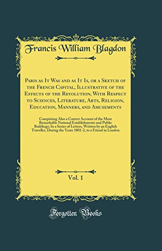 Paris as It Was and as It Is, or a Sketch of the French Capital, Illustrative of the Effects of the Revolution, With Respect to Sciences, Literature, Arts, Religion, Education, Manners, and Amusements, Vol. 1: Comprising Also a Correct Account of the Most