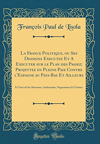 La France Politique, ou Ses Desseins Executez Et A Executer sur le Plan des Passez; Projettez en Pleine Paix Contre l'Espagne au Pays-Bas Et Ailleurs: Et Tirez de Ses Memoires, Ambassades, Negociations Et Traittez (Classic Reprint)