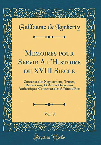 Memoires pour Servir A l'Histoire du XVIII Siecle, Vol. 8: Contenant les Negociations, Traitez, Resolutions, Et Autres Documens Authentiques Concernant les Affaires d'Etat (Classic Reprint)