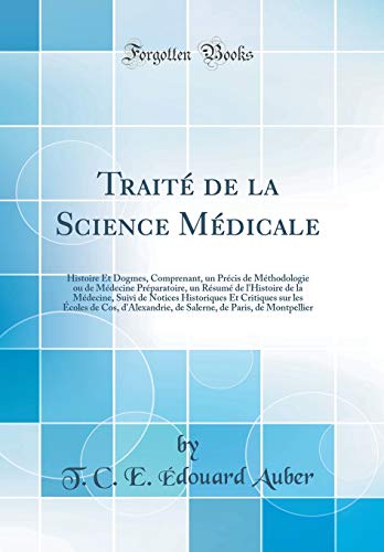 Traité de la Science Médicale: Histoire Et Dogmes, Comprenant, un Précis de Méthodologie ou de Médecine Préparatoire, un Résumé de l'Histoire de la Médecine, Suivi de Notices Historiques Et Critiques sur les Écoles de Cos, d'Alexandrie, de Saler