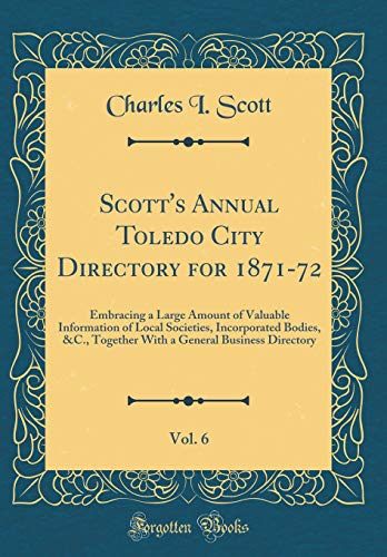 Scott's Annual Toledo City Directory for 1871-72, Vol. 6: Embracing a Large Amount of Valuable Information of Local Societies, Incorporated Bodies, &C., Together With a General Business Directory (Classic Reprint)