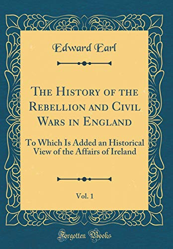 The History of the Rebellion and Civil Wars in England, Vol. 1: To Which Is Added an Historical View of the Affairs of Ireland (Classic Reprint)