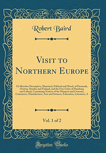 Visit to Northern Europe, Vol. 1 of 2: Or Sketches Descriptive, Historical, Political and Moral, of Denmark, Norway, Sweden and Finland, and the Free Cities of Hamburg and Lubeck, Containing Notices of the Manners and Customs, Commerce, Manufactures, Arts