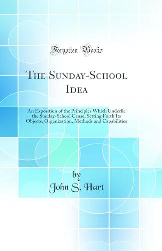 The Sunday-School Idea: An Exposition of the Principles Which Underlie the Sunday-School Cause, Setting Forth Its Objects, Organization, Methods and Capabilities (Classic Reprint)