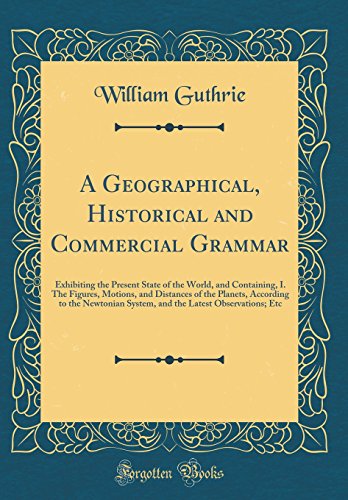 A Geographical, Historical and Commercial Grammar: Exhibiting the Present State of the World, and Containing, I. The Figures, Motions, and Distances of the Planets, According to the Newtonian System, and the Latest Observations; Etc (Classic Reprint)