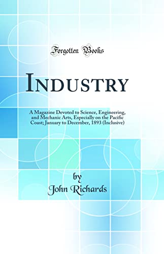 Industry: A Magazine Devoted to Science, Engineering, and Mechanic Arts, Especially on the Pacific Coast; January to December, 1893 (Inclusive) (Classic Reprint)