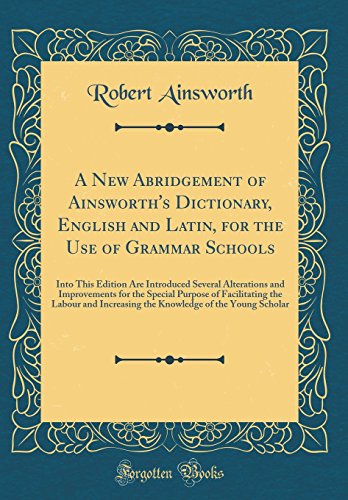 A New Abridgement of Ainsworth's Dictionary, English and Latin, for the Use of Grammar Schools: Into This Edition Are Introduced Several Alterations and Improvements for the Special Purpose of Facilitating the Labour and Increasing the Knowledge of the Yo